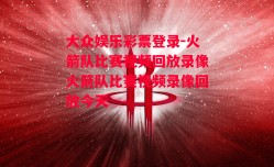 大众娱乐彩票登录-火箭队比赛视频回放录像火箭队比赛视频录像回放今天