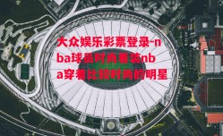 大众娱乐彩票登录-nba球员时尚着装nba穿着比较时尚的明星